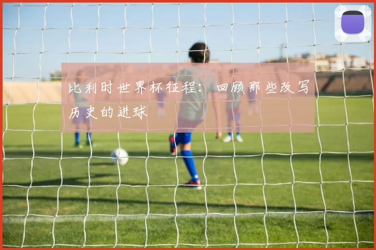 比利时世界杯征程：回顾那些改写历史的进球