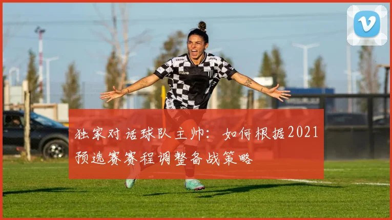 独家对话球队主帅：如何根据2021预选赛赛程调整备战策略