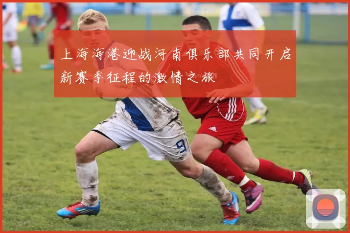 上海海港迎战河南俱乐部共同开启新赛季征程的激情之旅