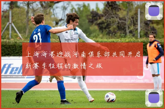 上海海港迎战河南俱乐部共同开启新赛季征程的激情之旅