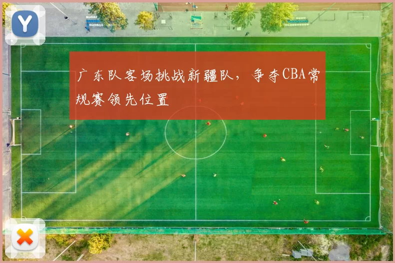 广东队客场挑战新疆队，争夺CBA常规赛领先位置