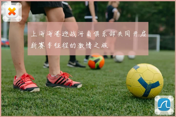 上海海港迎战河南俱乐部共同开启新赛季征程的激情之旅