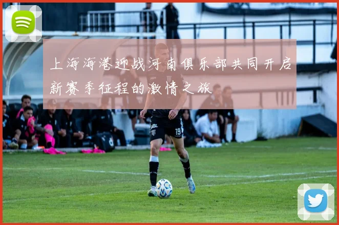 上海海港迎战河南俱乐部共同开启新赛季征程的激情之旅
