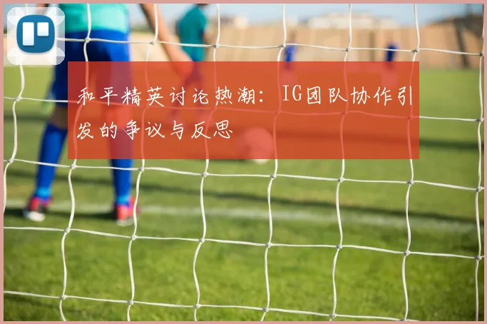 和平精英讨论热潮：IG团队协作引发的争议与反思