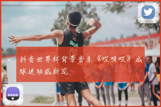 抖音世界杯背景音乐《哎呀哎》成球迷助威新宠