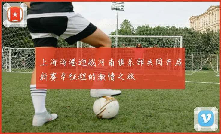 上海海港迎战河南俱乐部共同开启新赛季征程的激情之旅