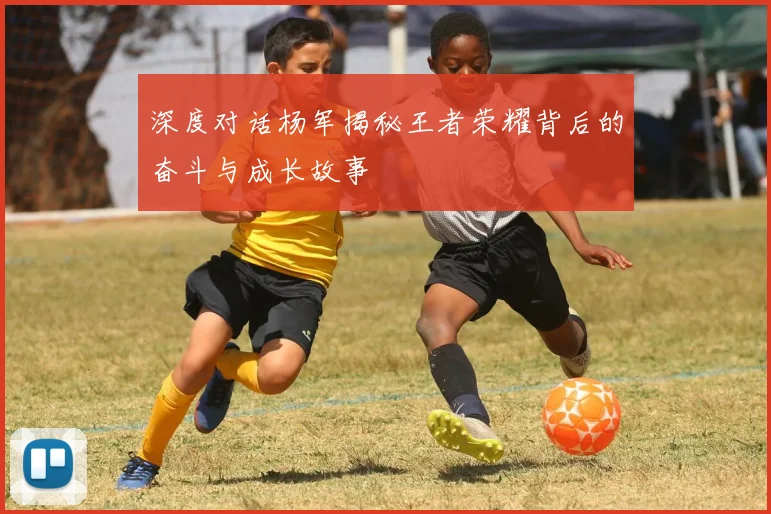深度对话杨军揭秘王者荣耀背后的奋斗与成长故事