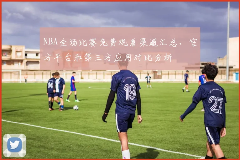 NBA全场比赛免费观看渠道汇总,官方平台和第三方应用对比分析