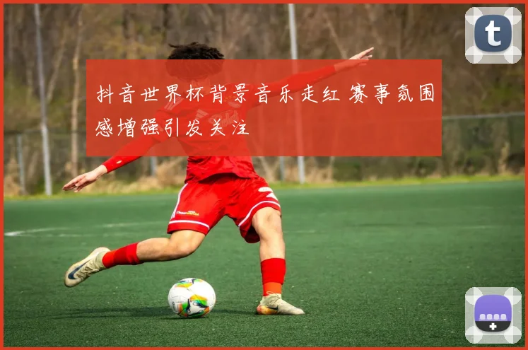 抖音世界杯背景音乐走红 赛事氛围感增强引发关注