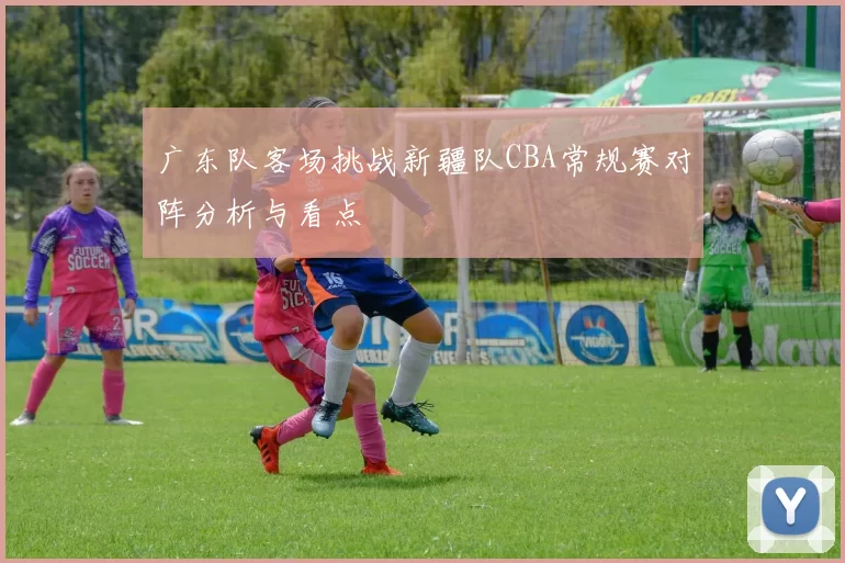 广东队客场挑战新疆队CBA常规赛对阵分析与看点