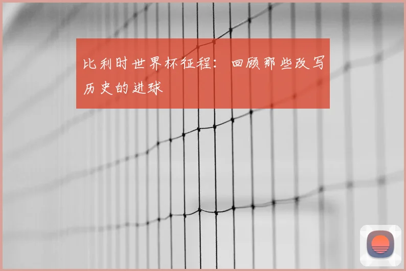比利时世界杯征程：回顾那些改写历史的进球