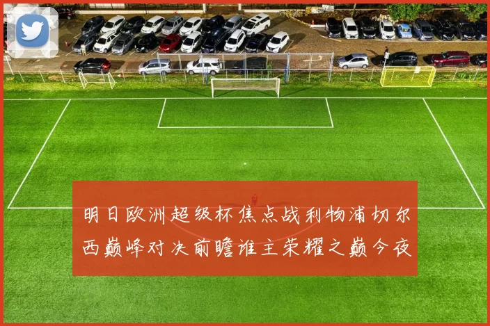 明日欧洲超级杯焦点战利物浦切尔西巅峰对决前瞻谁主荣耀之巅今夜