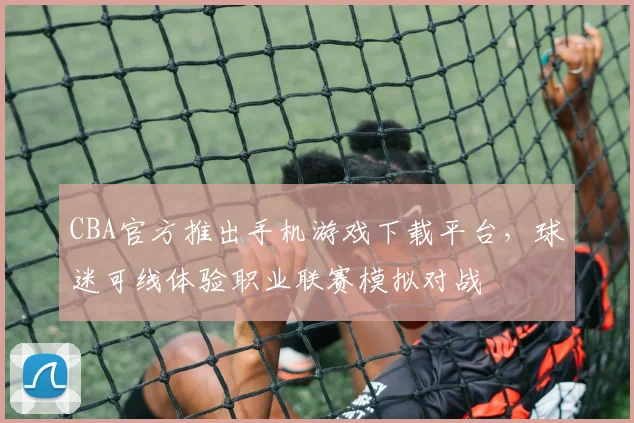 CBA官方推出手机游戏下载平台,球迷可线体验职业联赛模拟对战