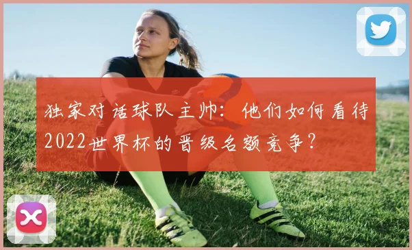 独家对话球队主帅：他们如何看待2022世界杯的晋级名额竞争？