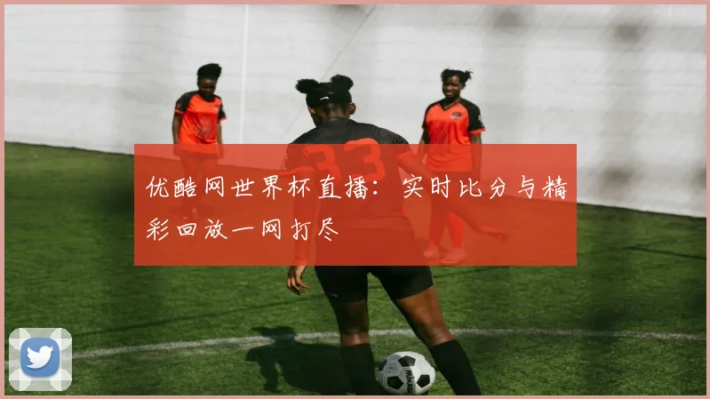 优酷网世界杯直播：实时比分与精彩回放一网打尽