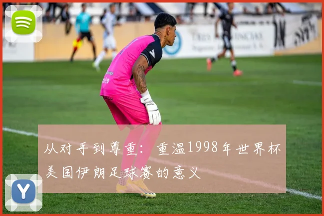 从对手到尊重：重温1998年世界杯美国伊朗足球赛的意义