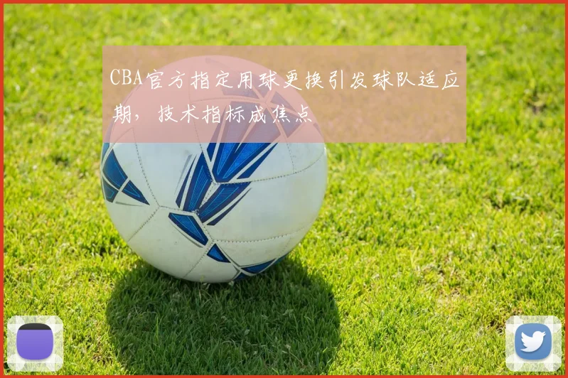CBA官方指定用球更换引发球队适应期,技术指标成焦点
