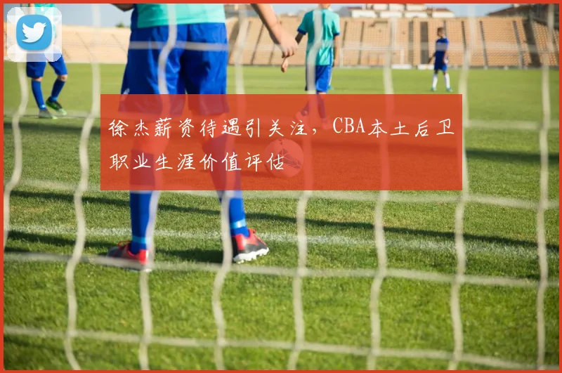 徐杰薪资待遇引关注，CBA本土后卫职业生涯价值评估