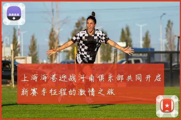 上海海港迎战河南俱乐部共同开启新赛季征程的激情之旅
