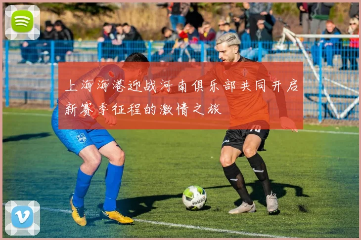 上海海港迎战河南俱乐部共同开启新赛季征程的激情之旅