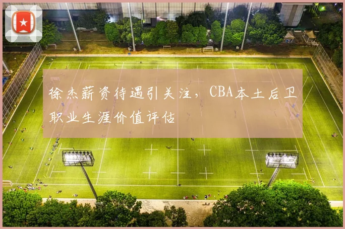 徐杰薪资待遇引关注，CBA本土后卫职业生涯价值评估