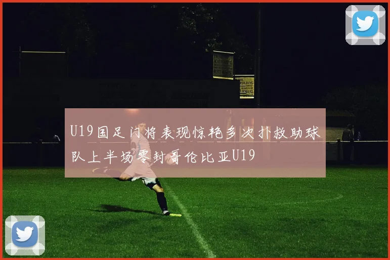 U19国足门将表现惊艳多次扑救助球队上半场零封哥伦比亚U19