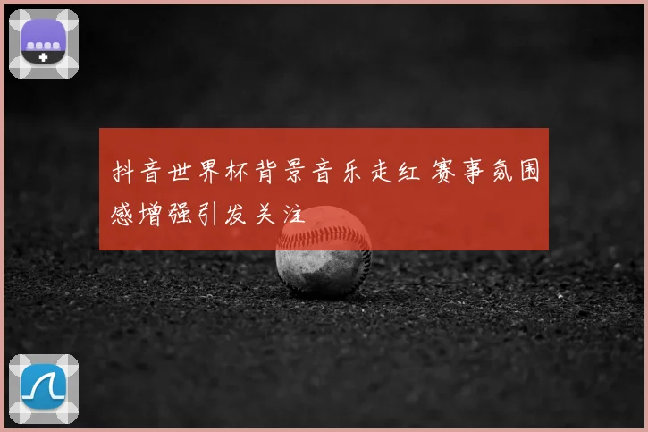 抖音世界杯背景音乐走红 赛事氛围感增强引发关注