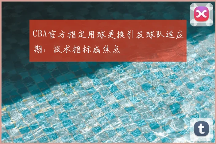 CBA官方指定用球更换引发球队适应期,技术指标成焦点