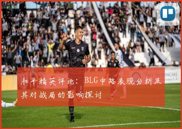 和平精英评论：BLG中路表现分析及其对战局的影响探讨