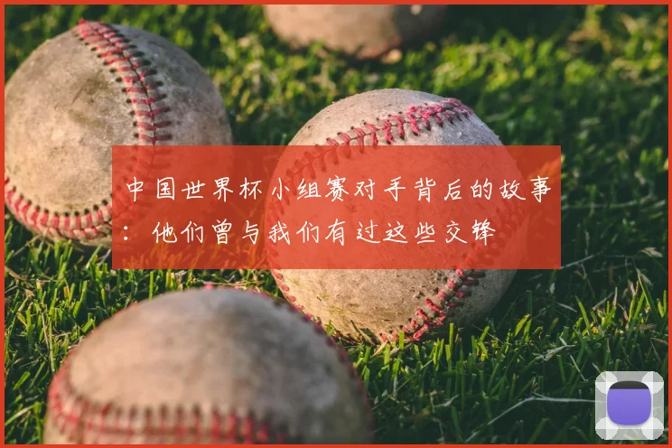 中国世界杯小组赛对手背后的故事：他们曾与我们有过这些交锋