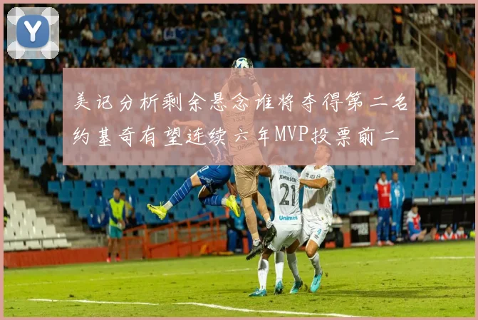 美记分析剩余悬念谁将夺得第二名约基奇有望连续六年MVP投票前二