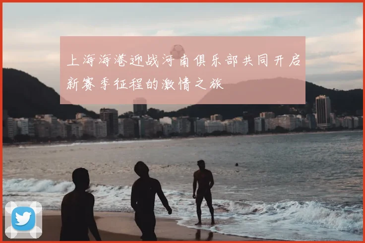 上海海港迎战河南俱乐部共同开启新赛季征程的激情之旅