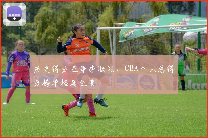 历史得分王争夺激烈，CBA个人总得分榜单格局生变