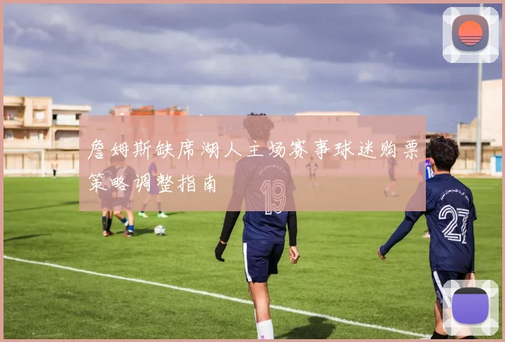 詹姆斯缺席湖人主场赛事球迷购票策略调整指南
