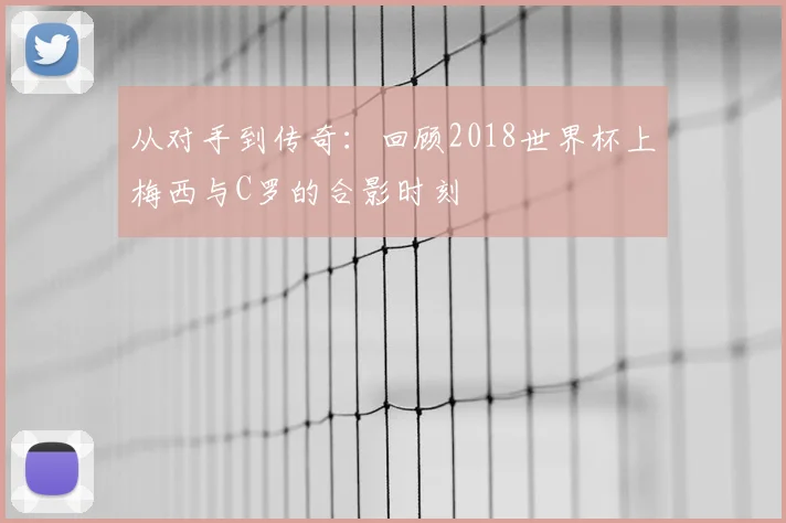 从对手到传奇：回顾2018世界杯上梅西与C罗的合影时刻