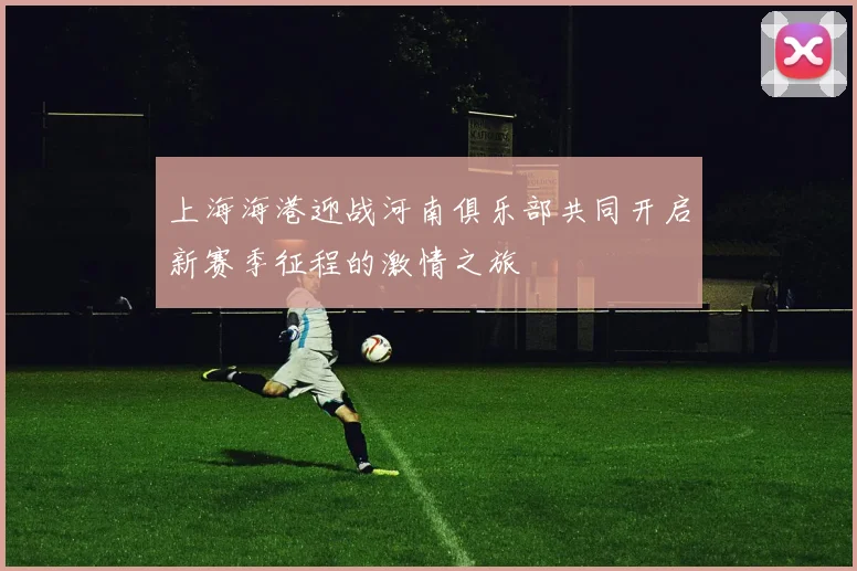 上海海港迎战河南俱乐部共同开启新赛季征程的激情之旅