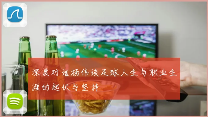 深度对话杨伟谈足球人生与职业生涯的起伏与坚持