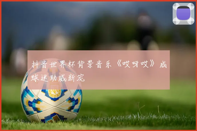 抖音世界杯背景音乐《哎呀哎》成球迷助威新宠