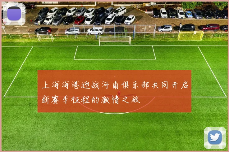 上海海港迎战河南俱乐部共同开启新赛季征程的激情之旅