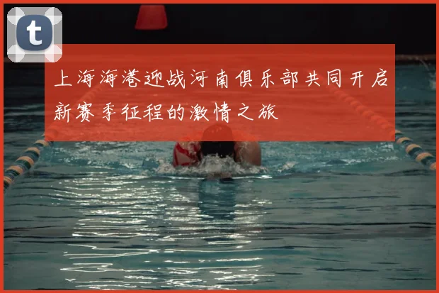 上海海港迎战河南俱乐部共同开启新赛季征程的激情之旅