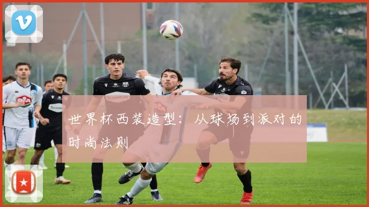 世界杯西装造型：从球场到派对的时尚法则