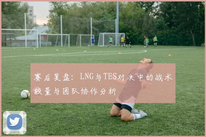 赛后复盘：LNG与TES对决中的战术较量与团队协作分析