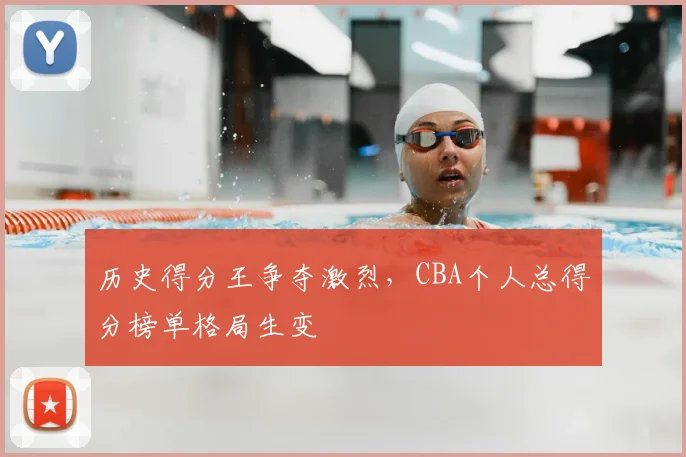 历史得分王争夺激烈，CBA个人总得分榜单格局生变