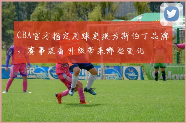 CBA官方指定用球更换为斯伯丁品牌,赛事装备升级带来哪些变化