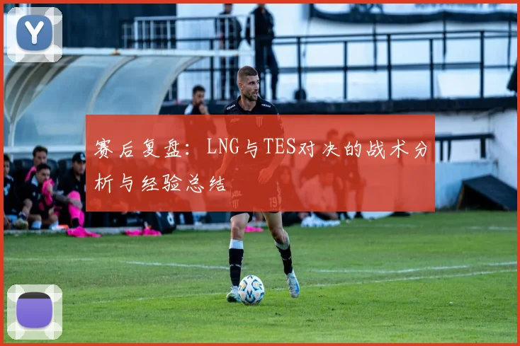 赛后复盘：LNG与TES对决的战术分析与经验总结