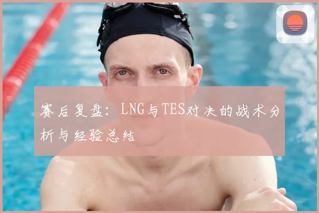 赛后复盘：LNG与TES对决的战术分析与经验总结