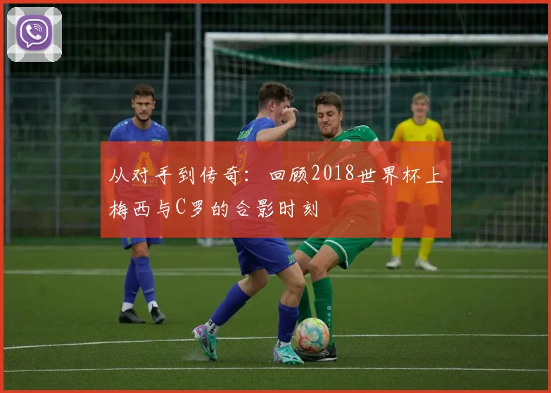从对手到传奇：回顾2018世界杯上梅西与C罗的合影时刻