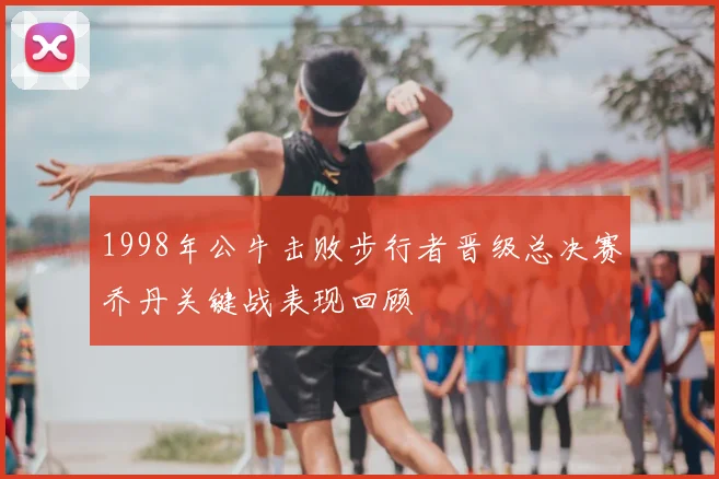 1998年公牛击败步行者晋级总决赛乔丹关键战表现回顾