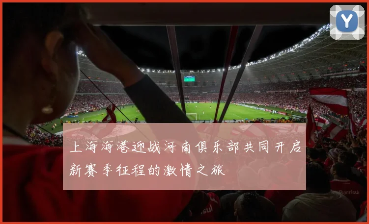 上海海港迎战河南俱乐部共同开启新赛季征程的激情之旅