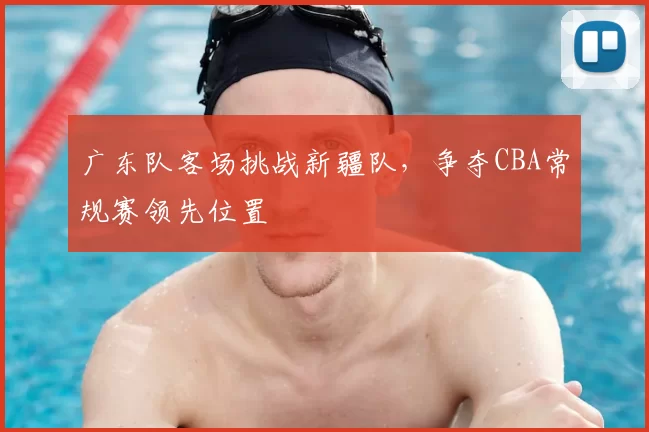 广东队客场挑战新疆队，争夺CBA常规赛领先位置